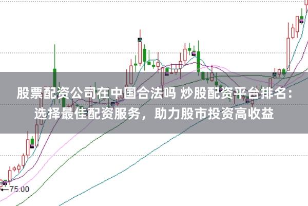 股票配资公司在中国合法吗 炒股配资平台排名：选择最佳配资服务，助力股市投资高收益