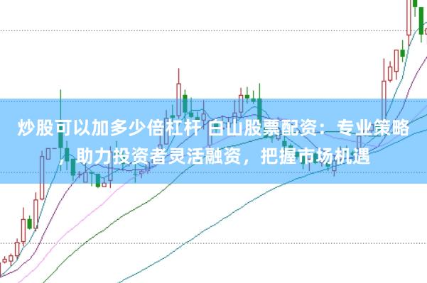 炒股可以加多少倍杠杆 白山股票配资：专业策略，助力投资者灵活融资，把握市场机遇