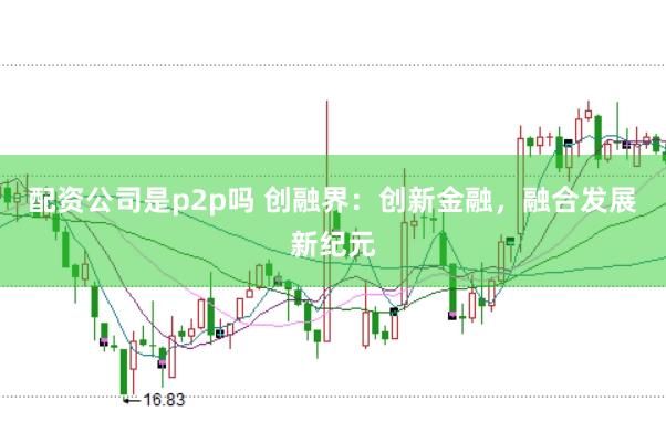 配资公司是p2p吗 创融界：创新金融，融合发展新纪元