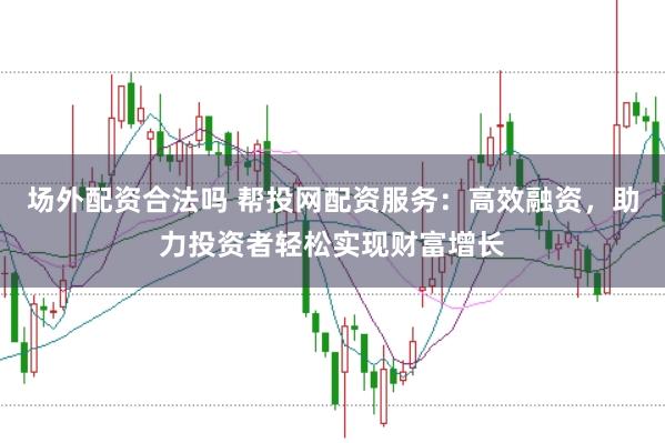 场外配资合法吗 帮投网配资服务：高效融资，助力投资者轻松实现财富增长