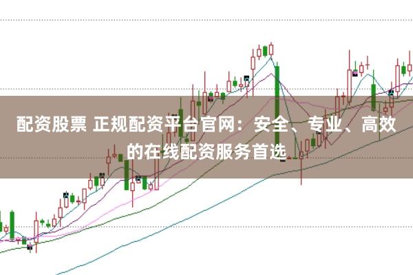 配资股票 正规配资平台官网：安全、专业、高效的在线配资服务首选