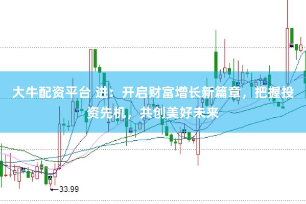 大牛配资平台 进：开启财富增长新篇章，把握投资先机，共创美好未来