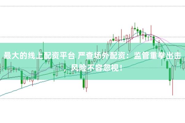 最大的线上配资平台 严查场外配资：监管重拳出击，风险不容忽视！