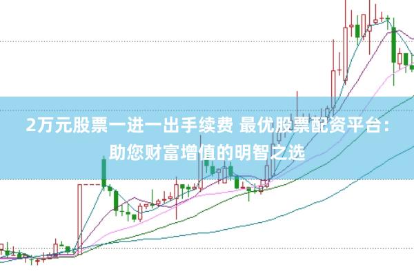 2万元股票一进一出手续费 最优股票配资平台：助您财富增值的明智之选