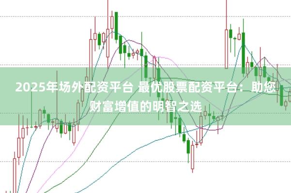 2025年场外配资平台 最优股票配资平台：助您财富增值的明智之选