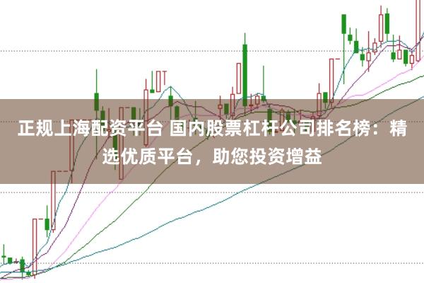 正规上海配资平台 国内股票杠杆公司排名榜：精选优质平台，助您投资增益