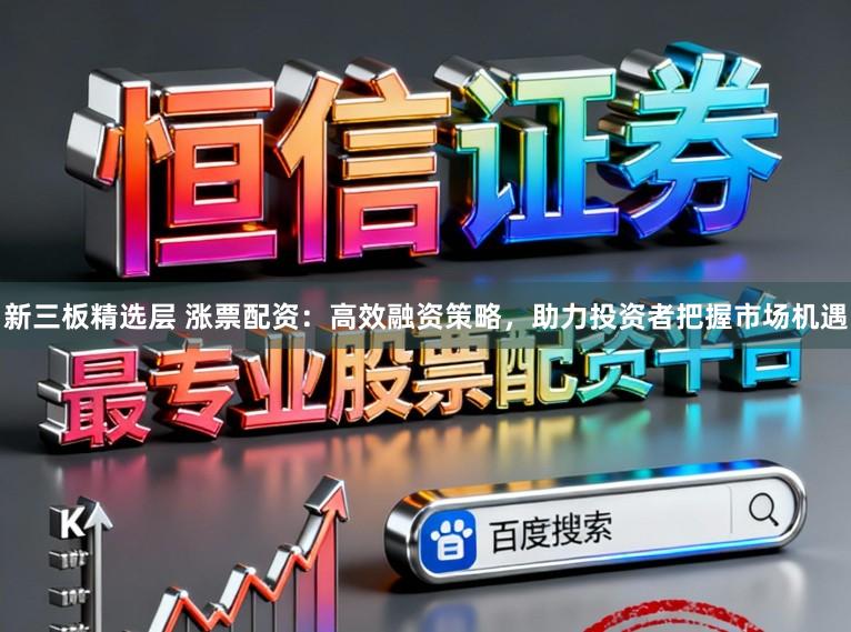 新三板精选层 涨票配资：高效融资策略，助力投资者把握市场机遇