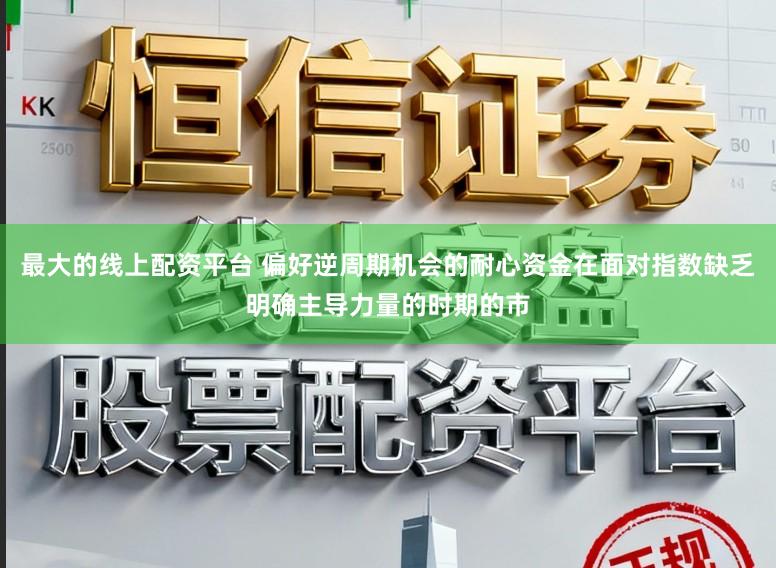 最大的线上配资平台 偏好逆周期机会的耐心资金在面对指数缺乏明确主导力量的时期的市