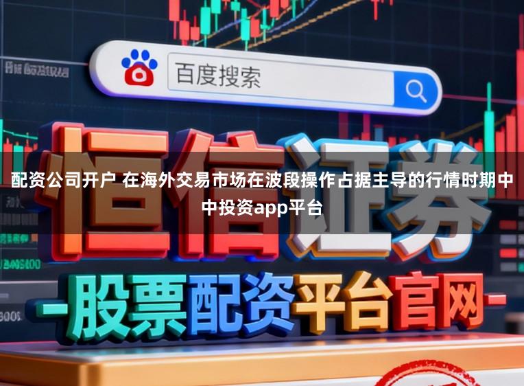 配资公司开户 在海外交易市场在波段操作占据主导的行情时期中中投资app平台