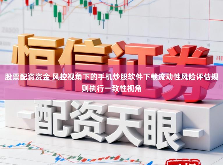 股票配资资金 风控视角下的手机炒股软件下载流动性风险评估规则执行一致性视角