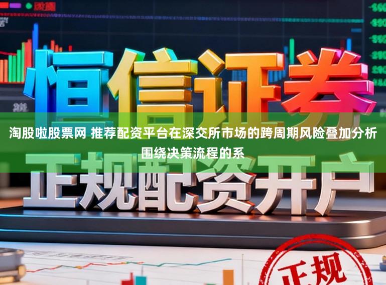淘股啦股票网 推荐配资平台在深交所市场的跨周期风险叠加分析围绕决策流程的系