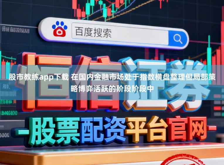 股市教练app下载 在国内金融市场处于指数横盘整理但局部策略博弈活跃的阶段阶段中