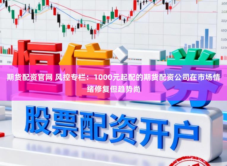 期货配资官网 风控专栏：1000元起配的期货配资公司在市场情绪修复但趋势尚