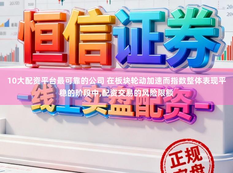 10大配资平台最可靠的公司 在板块轮动加速而指数整体表现平稳的阶段中,配资交易的风险限额