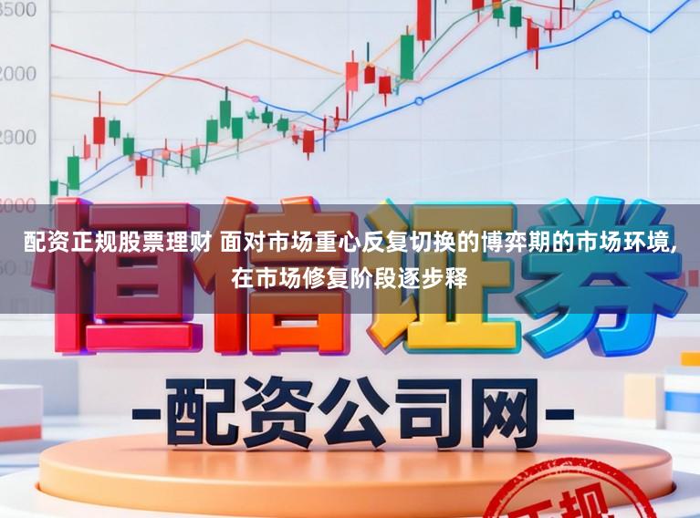 配资正规股票理财 面对市场重心反复切换的博弈期的市场环境,在市场修复阶段逐步释