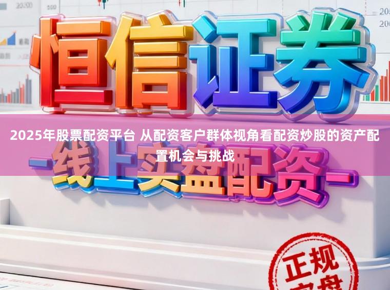 2025年股票配资平台 从配资客户群体视角看配资炒股的资产配置机会与挑战