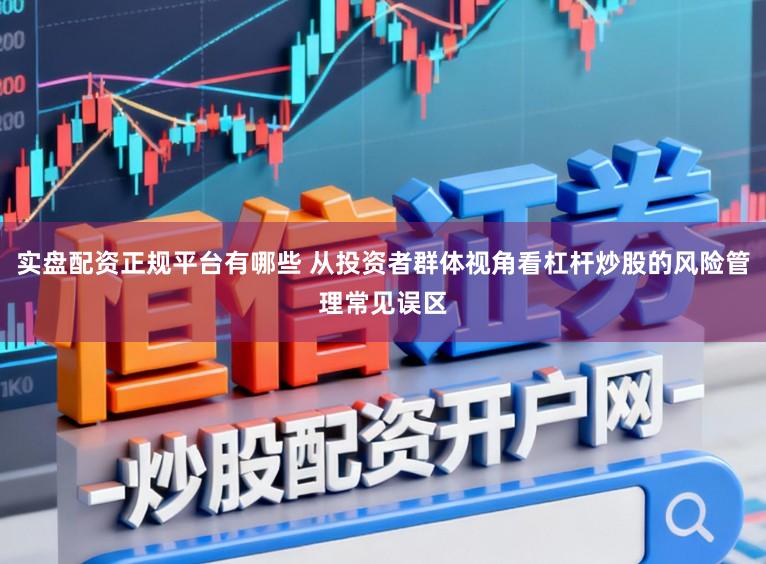 实盘配资正规平台有哪些 从投资者群体视角看杠杆炒股的风险管理常见误区