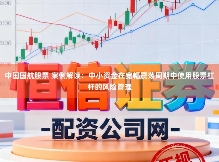 中国国航股票 案例解读：中小资金在宽幅震荡周期中使用股票杠杆的风险管理