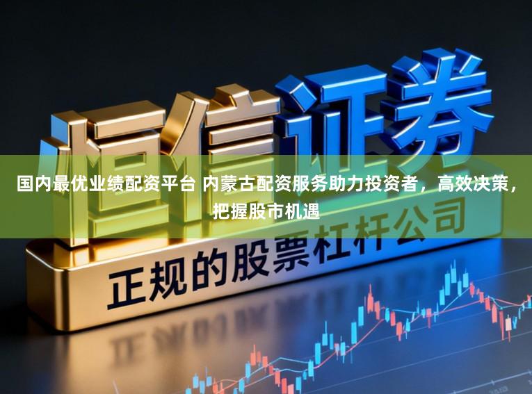 国内最优业绩配资平台 内蒙古配资服务助力投资者，高效决策，把握股市机遇